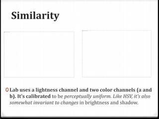Similarity
0 Lab uses a lightness channel and two color channels (a and
b). It’s calibrated to be perceptually uniform. Like HSV, it’s also
somewhat invariant to changes in brightness and shadow.
 