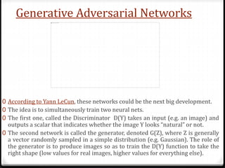 Generative Adversarial Networks
0 According to Yann LeCun, these networks could be the next big development.
0 The idea is to simultaneously train two neural nets.
0 The first one, called the Discriminator D(Y) takes an input (e.g. an image) and
outputs a scalar that indicates whether the image Y looks “natural” or not.
0 The second network is called the generator, denoted G(Z), where Z is generally
a vector randomly sampled in a simple distribution (e.g. Gaussian). The role of
the generator is to produce images so as to train the D(Y) function to take the
right shape (low values for real images, higher values for everything else).
 