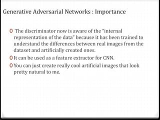 Generative Adversarial Networks : Importance
0 The discriminator now is aware of the “internal
representation of the data” because it has been trained to
understand the differences between real images from the
dataset and artificially created ones.
0 It can be used as a feature extractor for CNN.
0 You can just create really cool artificial images that look
pretty natural to me.
 