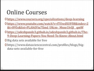 Online Courses
0 https://www.coursera.org/specializations/deep-learning
0 https://www.youtube.com/watch?v=fTUwdXUFfI8&index=2
&t=895s&list=PLAI6JViu7Xmd_UKcm-_Mnxe1lvQI__qmW
0 https://adeshpande3.github.io/adeshpande3.github.io/The-
9-Deep-Learning-Papers-You-Need-To-Know-About.html
0 Big data sets available for free
0 https://www.datasciencecentral.com/profiles/blogs/big-
data-sets-available-for-free
 