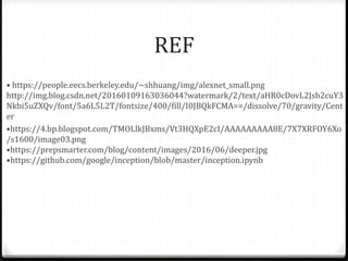 REF
• • https://people.eecs.berkeley.edu/~shhuang/img/alexnet_small.png
http://img.blog.csdn.net/20160109163036044?watermark/2/text/aHR0cDovL2Jsb2cuY3
Nkbi5uZXQv/font/5a6L5L2T/fontsize/400/fill/I0JBQkFCMA==/dissolve/70/gravity/Cent
er
• •https://4.bp.blogspot.com/TMOLlkJBxms/Vt3HQXpE2cI/AAAAAAAAA8E/7X7XRFOY6Xo
/s1600/image03.png
•https://prepsmarter.com/blog/content/images/2016/06/deeper.jpg
•https://github.com/google/inception/blob/master/inception.ipynb
 