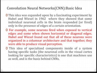 Convolution Neural Networks(CNN):Basic Idea
0 This idea was expanded upon by a fascinating experiment by
Hubel and Wiesel ...