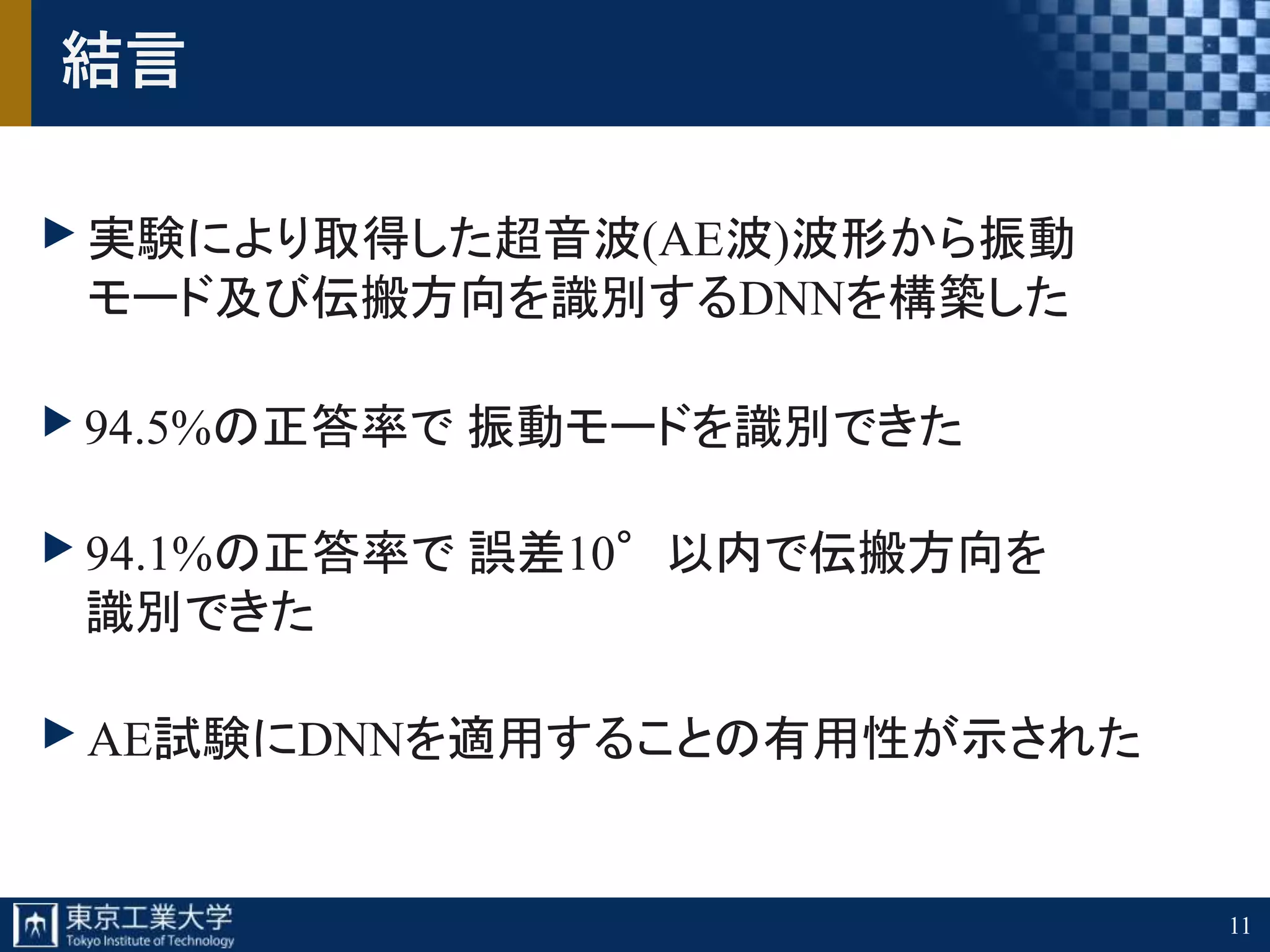 11
結言
実験により取得した超音波(AE波)波形から振動
モード及び伝搬方向を識別するDNNを構築した
94.5%の正答率で 振動モードを識別できた
94.1%の正答率で 誤差10°以内で伝搬方向を
識別できた
AE試験にDNNを適用することの有用性が示された
 