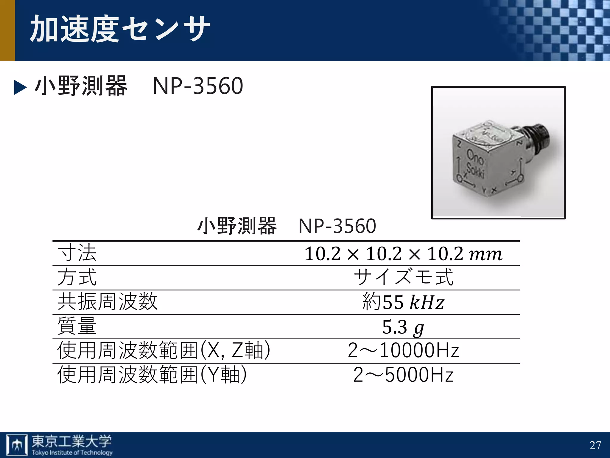 27
加速度センサ
小野測器 NP-3560
小野測器 NP-3560
寸法 10.2 × 10.2 × 10.2 𝑚𝑚
方式 サイズモ式
共振周波数 約55 𝑘𝐻𝑧
質量 5.3 𝑔
使用周波数範囲(X, Z軸) 2～10000Hz
使用周波数範囲(Y軸) 2～5000Hz
 
