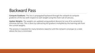 Backward Pass
Compute Gradients: The loss is propagated backward through the network to compute
gradients of the loss with respect to each weight using the chain rule of calculus.
Update Weights: The weights are updated using gradient descent (or one of its variants) to
minimize the loss. This is done by subtracting the gradient multiplied by the learning rate from
the current weights.
The process is repeated for many iterations (epochs) until the network converges to a state
where the loss is minimized.
 