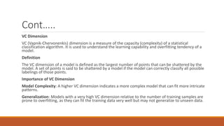 Cont…..
VC Dimension
VC (Vapnik-Chervonenkis) dimension is a measure of the capacity (complexity) of a statistical
classification algorithm. It is used to understand the learning capability and overfitting tendency of a
model.
Definition
The VC dimension of a model is defined as the largest number of points that can be shattered by the
model. A set of points is said to be shattered by a model if the model can correctly classify all possible
labelings of those points.
Importance of VC Dimension
Model Complexity: A higher VC dimension indicates a more complex model that can fit more intricate
patterns.
Generalization: Models with a very high VC dimension relative to the number of training samples are
prone to overfitting, as they can fit the training data very well but may not generalize to unseen data.
 
