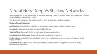 Neural Nets-Deep Vs Shallow Networks
Neural networks, a key technology in machine learning, come in various forms, with deep and shallow
networks being two primary types.
The distinction between them lies mainly in their architecture and complexity:
Shallow Neural Networks
Architecture: Consist of an input layer, one or two hidden layers, and an output layer.
Complexity: Less complex due to fewer hidden layers.
Training Time: Generally faster to train due to fewer parameters.
Computational Resources: Require fewer computational resources.
Performance: Suitable for simpler tasks where the relationship between input and output is not
highly complex.
Examples of Use Cases: Basic classification tasks, simple pattern recognition, linear or mildly
nonlinear relationships.
 