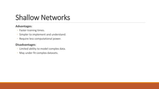 Shallow Networks
Advantages:
◦ Faster training times.
◦ Simpler to implement and understand.
◦ Require less computational power.
Disadvantages:
◦ Limited ability to model complex data.
◦ May under fit complex datasets.
 