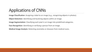 Applications of CNNs
Image Classification: Assigning a label to an image (e.g., recognizing objects in photos).
Object Detection: Identifying and localizing objects within an image.
Image Segmentation: Classifying each pixel in an image into predefined categories.
Face Recognition: Identifying or verifying a person from an image.
Medical Image Analysis: Detecting anomalies or diseases from medical scans.
 
