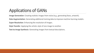 Applications of GANs
Image Generation: Creating realistic images from noise (e.g., generating faces, artwork).
Data Augmentation: Generating additional training data to improve machine learning models.
Super-Resolution: Enhancing the resolution of images.
Style Transfer: Applying the artistic style of one image to another.
Text-to-Image Synthesis: Generating images from textual descriptions.
 