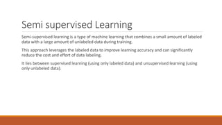 Semi supervised Learning
Semi-supervised learning is a type of machine learning that combines a small amount of labeled
data with a large amount of unlabeled data during training.
This approach leverages the labeled data to improve learning accuracy and can significantly
reduce the cost and effort of data labeling.
It lies between supervised learning (using only labeled data) and unsupervised learning (using
only unlabeled data).
 