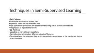 Techniques in Semi-Supervised Learning
•Self-Training:
•The model is trained on labeled data.
•It predicts labels for the unlabeled data.
•High-confidence predictions are added to the training set as pseudo-labeled data.
•The process is repeated iteratively.
•Co-Training:
•Uses two or more different classifiers.
•Each classifier is trained on different subsets of features.
•Classifiers label the unlabeled data, and their predictions are added to the training set for the
other classifiers.
 