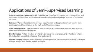 Applications of Semi-Supervised Learning
Natural Language Processing (NLP): Tasks like text classification, named entity recognition, and
sentiment analysis often use semi-supervised learning to leverage large amounts of unlabeled
text data.
Computer Vision: Object detection, image classification, and segmentation can benefit from
semi-supervised learning due to the high cost of labeling images.
Speech Recognition: Large volumes of audio data can be used to improve speech recognition
models with minimal labeled data.
Bioinformatics: Protein function prediction, gene expression analysis, and other tasks where
labeled data is scarce but unlabeled data is abundant.
Medical Imaging: Diagnosis and treatment planning can use semi-supervised learning to analyze
medical images with limited labeled examples.
 