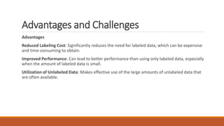 Advantages and Challenges
Advantages
Reduced Labeling Cost: Significantly reduces the need for labeled data, which can be expensive
and time-consuming to obtain.
Improved Performance: Can lead to better performance than using only labeled data, especially
when the amount of labeled data is small.
Utilization of Unlabeled Data: Makes effective use of the large amounts of unlabeled data that
are often available.
 