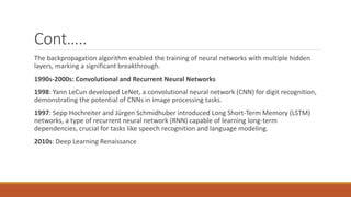 Cont…..
The backpropagation algorithm enabled the training of neural networks with multiple hidden
layers, marking a significant breakthrough.
1990s-2000s: Convolutional and Recurrent Neural Networks
1998: Yann LeCun developed LeNet, a convolutional neural network (CNN) for digit recognition,
demonstrating the potential of CNNs in image processing tasks.
1997: Sepp Hochreiter and Jürgen Schmidhuber introduced Long Short-Term Memory (LSTM)
networks, a type of recurrent neural network (RNN) capable of learning long-term
dependencies, crucial for tasks like speech recognition and language modeling.
2010s: Deep Learning Renaissance
 
