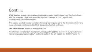 Cont…..
2012: AlexNet, a deep CNN developed by Alex Krizhevsky, Ilya Sutskever, and Geoffrey Hinton,
won the ImageNet Large Scale Visual Recognition Challenge (ILSVRC), significantly
outperforming traditional methods.
This success sparked widespread interest in deep learning and led to the development of many
more advanced architectures like VGG, GoogLeNet, ResNet, and more.
Late 2010s-Present: Advances and Applications
Transformers and attention mechanisms, introduced in 2017 by Vaswani et al., revolutionized
natural language processing (NLP) and led to state-of-the-art models like BERT, GPT, and T5.
 