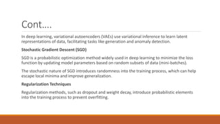 Cont….
In deep learning, variational autoencoders (VAEs) use variational inference to learn latent
representations of data, facilitating tasks like generation and anomaly detection.
Stochastic Gradient Descent (SGD)
SGD is a probabilistic optimization method widely used in deep learning to minimize the loss
function by updating model parameters based on random subsets of data (mini-batches).
The stochastic nature of SGD introduces randomness into the training process, which can help
escape local minima and improve generalization.
Regularization Techniques
Regularization methods, such as dropout and weight decay, introduce probabilistic elements
into the training process to prevent overfitting.
 