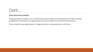 Cont….
Deep Generative Models
Deep generative models, such as GANs (Generative Adversarial Networks) and VAEs, provide
probabilistic frameworks for generating new data samples from learned distributions.
These models have applications in image synthesis, text generation, and more.
 