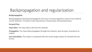 Backpropagation and regularization
Backpropagation
Backpropagation (backward propagation of errors) is the key algorithm used to train artificial
neural networks. It involves a two-step process: forward pass and backward pass.
Forward Pass
Input Data: The input data is fed into the network.
Propagation: The input data propagates through the network, layer by layer, to produce an
output.
Loss Calculation: The output is compared with the actual target output to calculate the loss
(error).
 