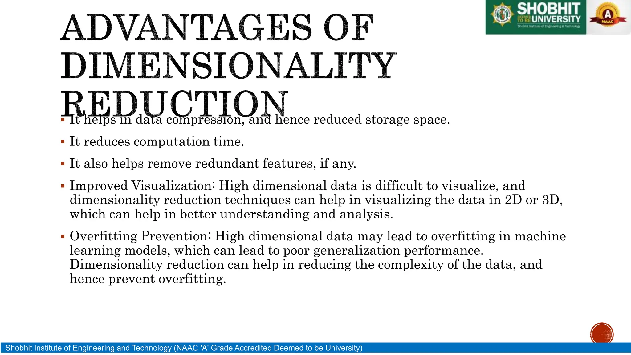  It helps in data compression, and hence reduced storage space.
 It reduces computation time.
 It also helps remove redundant features, if any.
 Improved Visualization: High dimensional data is difficult to visualize, and
dimensionality reduction techniques can help in visualizing the data in 2D or 3D,
which can help in better understanding and analysis.
 Overfitting Prevention: High dimensional data may lead to overfitting in machine
learning models, which can lead to poor generalization performance.
Dimensionality reduction can help in reducing the complexity of the data, and
hence prevent overfitting.
Shobhit Institute of Engineering and Technology (NAAC 'A' Grade Accredited Deemed to be University)
 