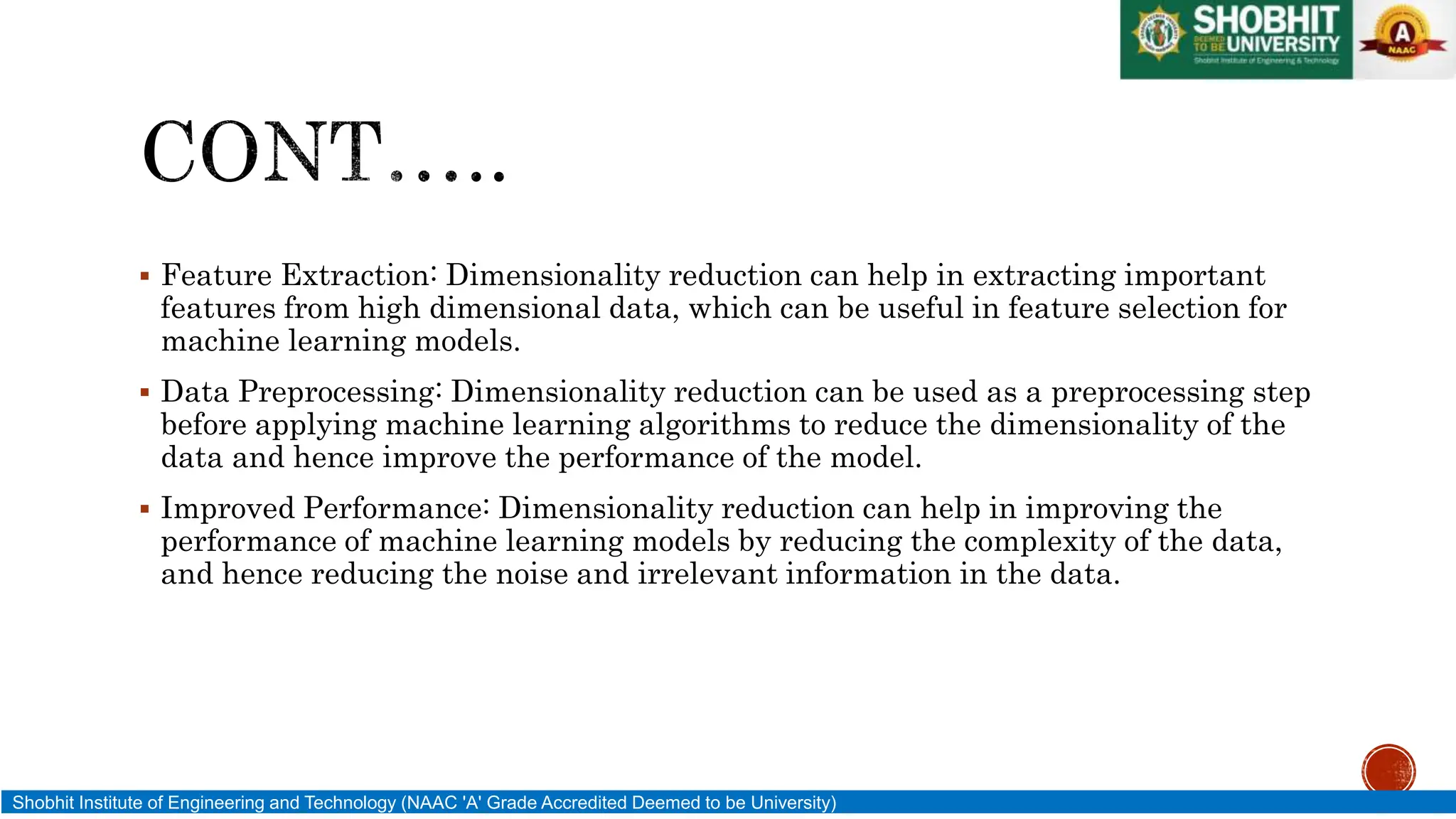  Feature Extraction: Dimensionality reduction can help in extracting important
features from high dimensional data, which can be useful in feature selection for
machine learning models.
 Data Preprocessing: Dimensionality reduction can be used as a preprocessing step
before applying machine learning algorithms to reduce the dimensionality of the
data and hence improve the performance of the model.
 Improved Performance: Dimensionality reduction can help in improving the
performance of machine learning models by reducing the complexity of the data,
and hence reducing the noise and irrelevant information in the data.
Shobhit Institute of Engineering and Technology (NAAC 'A' Grade Accredited Deemed to be University)
 