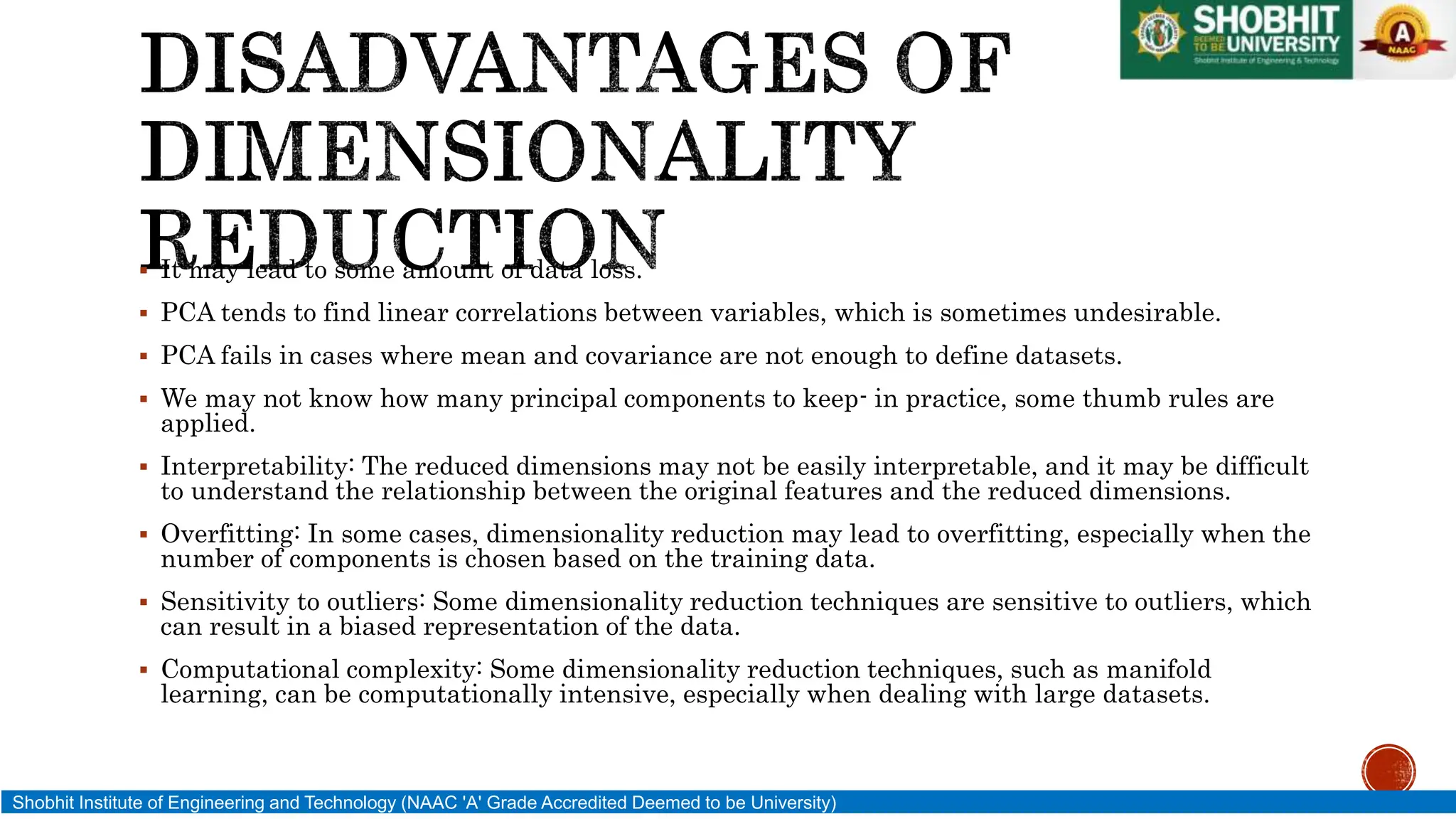 It may lead to some amount of data loss.
 PCA tends to find linear correlations between variables, which is sometimes undesirable.
 PCA fails in cases where mean and covariance are not enough to define datasets.
 We may not know how many principal components to keep- in practice, some thumb rules are
applied.
 Interpretability: The reduced dimensions may not be easily interpretable, and it may be difficult
to understand the relationship between the original features and the reduced dimensions.
 Overfitting: In some cases, dimensionality reduction may lead to overfitting, especially when the
number of components is chosen based on the training data.
 Sensitivity to outliers: Some dimensionality reduction techniques are sensitive to outliers, which
can result in a biased representation of the data.
 Computational complexity: Some dimensionality reduction techniques, such as manifold
learning, can be computationally intensive, especially when dealing with large datasets.
Shobhit Institute of Engineering and Technology (NAAC 'A' Grade Accredited Deemed to be University)
 