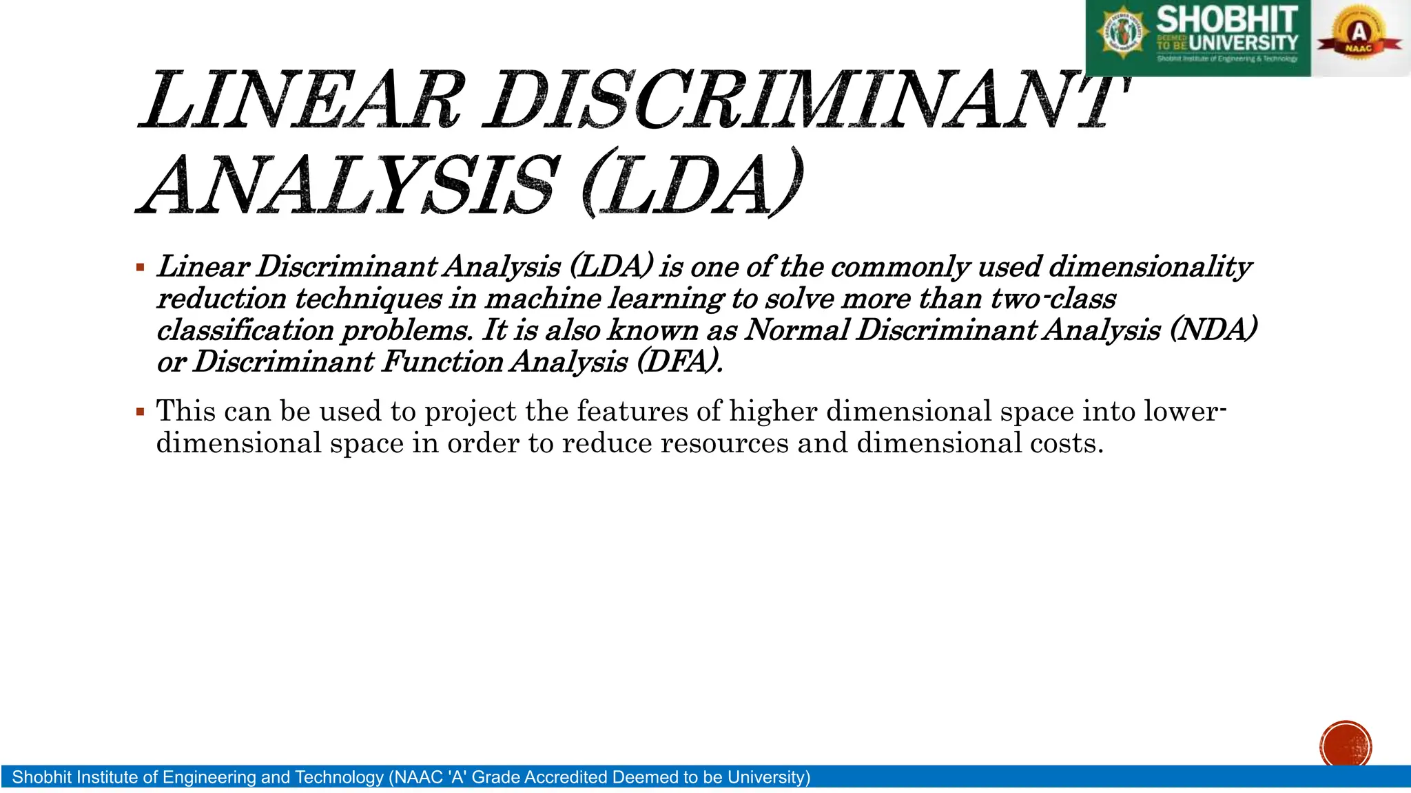  Linear Discriminant Analysis (LDA) is one of the commonly used dimensionality
reduction techniques in machine learning to solve more than two-class
classification problems. It is also known as Normal Discriminant Analysis (NDA)
or Discriminant Function Analysis (DFA).
 This can be used to project the features of higher dimensional space into lower-
dimensional space in order to reduce resources and dimensional costs.
Shobhit Institute of Engineering and Technology (NAAC 'A' Grade Accredited Deemed to be University)
 
