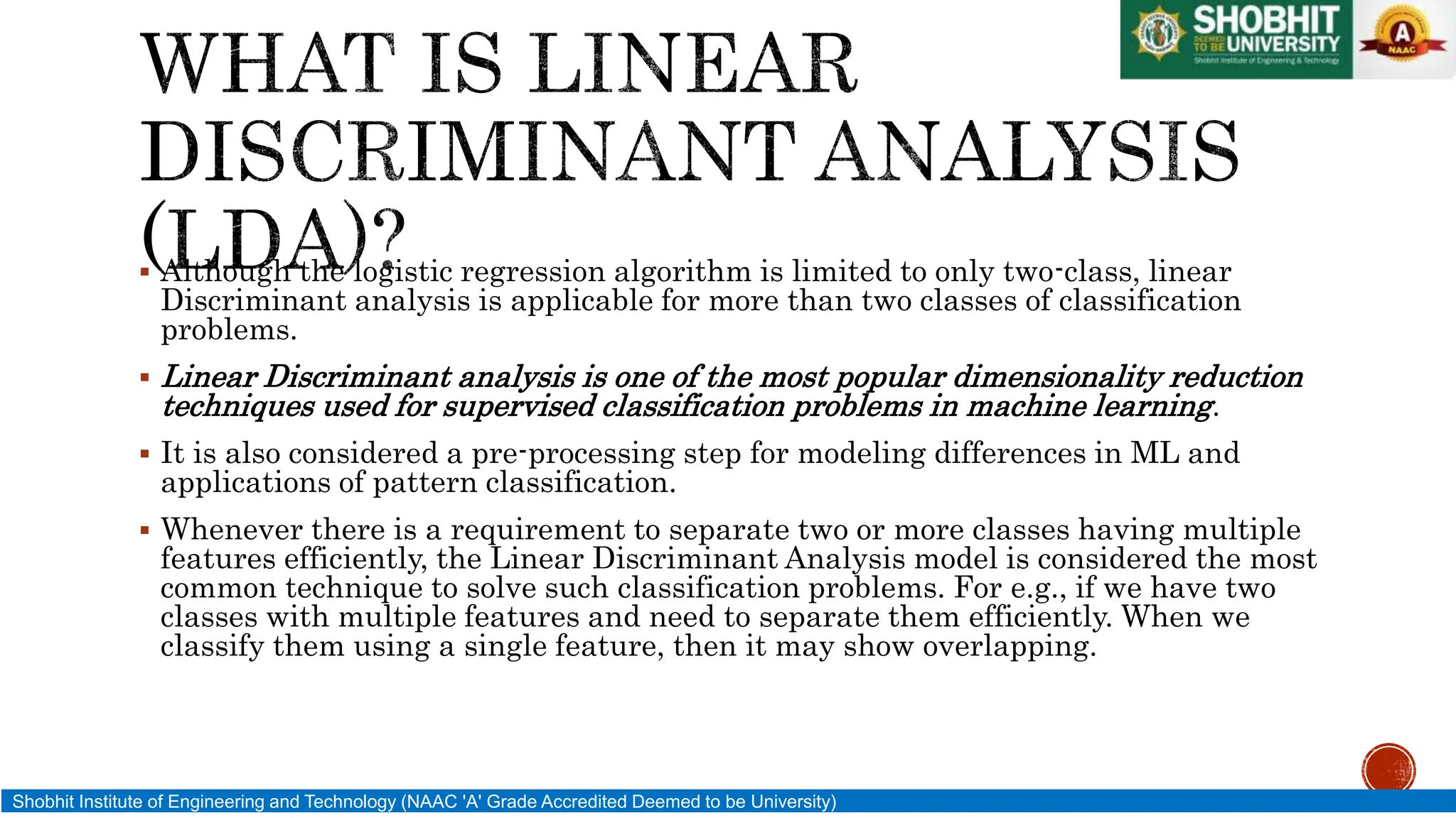  Although the logistic regression algorithm is limited to only two-class, linear
Discriminant analysis is applicable for more than two classes of classification
problems.
 Linear Discriminant analysis is one of the most popular dimensionality reduction
techniques used for supervised classification problems in machine learning.
 It is also considered a pre-processing step for modeling differences in ML and
applications of pattern classification.
 Whenever there is a requirement to separate two or more classes having multiple
features efficiently, the Linear Discriminant Analysis model is considered the most
common technique to solve such classification problems. For e.g., if we have two
classes with multiple features and need to separate them efficiently. When we
classify them using a single feature, then it may show overlapping.
Shobhit Institute of Engineering and Technology (NAAC 'A' Grade Accredited Deemed to be University)
 