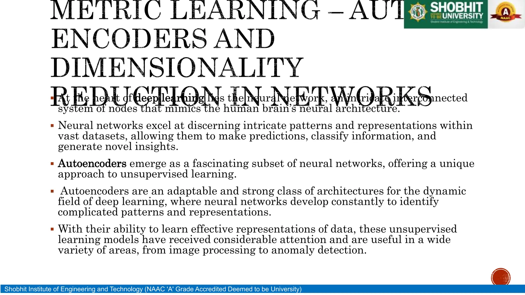 At the heart of deep learning lies the neural network, an intricate interconnected
system of nodes that mimics the human brain’s neural architecture.
 Neural networks excel at discerning intricate patterns and representations within
vast datasets, allowing them to make predictions, classify information, and
generate novel insights.
 Autoencoders emerge as a fascinating subset of neural networks, offering a unique
approach to unsupervised learning.
 Autoencoders are an adaptable and strong class of architectures for the dynamic
field of deep learning, where neural networks develop constantly to identify
complicated patterns and representations.
 With their ability to learn effective representations of data, these unsupervised
learning models have received considerable attention and are useful in a wide
variety of areas, from image processing to anomaly detection.
Shobhit Institute of Engineering and Technology (NAAC 'A' Grade Accredited Deemed to be University)
 