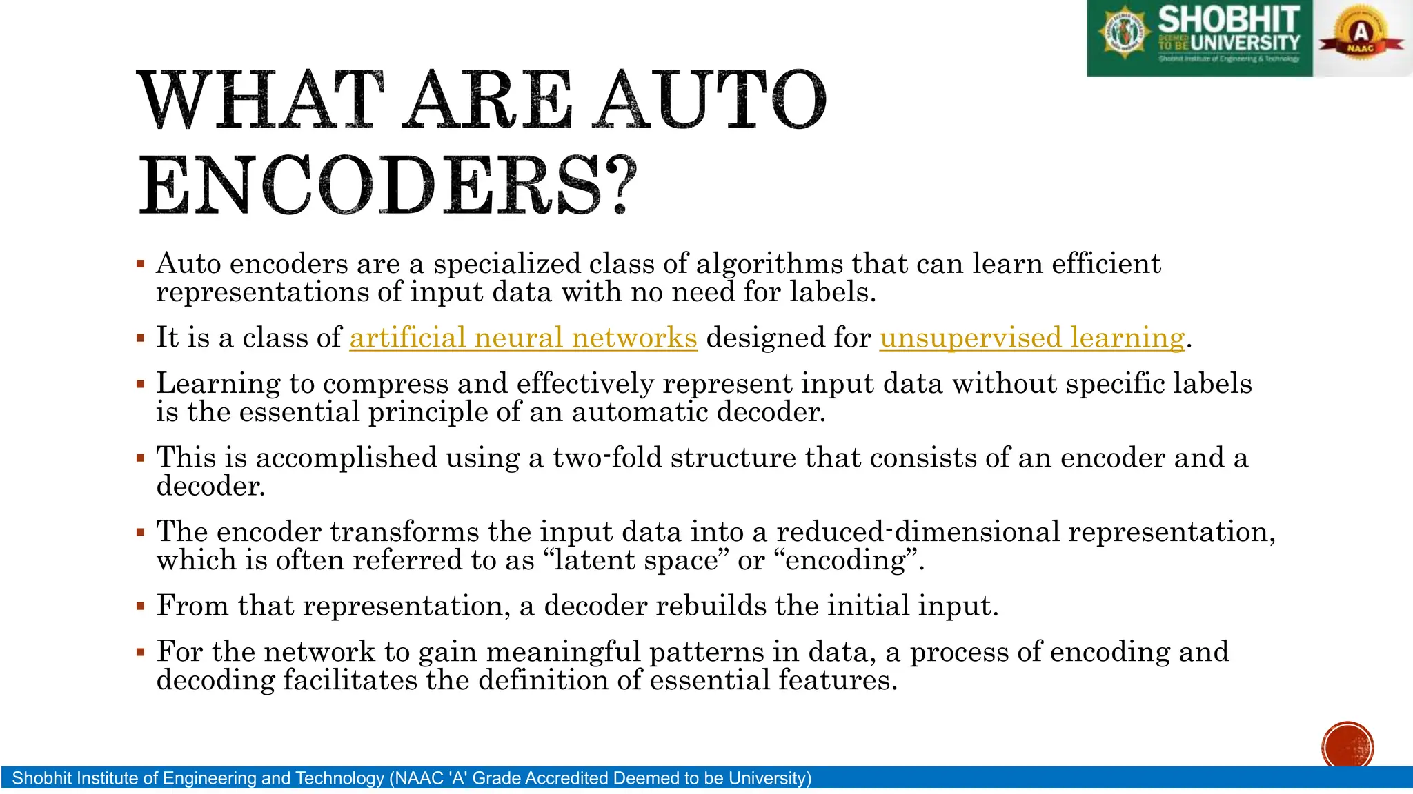  Auto encoders are a specialized class of algorithms that can learn efficient
representations of input data with no need for labels.
 It is a class of artificial neural networks designed for unsupervised learning.
 Learning to compress and effectively represent input data without specific labels
is the essential principle of an automatic decoder.
 This is accomplished using a two-fold structure that consists of an encoder and a
decoder.
 The encoder transforms the input data into a reduced-dimensional representation,
which is often referred to as “latent space” or “encoding”.
 From that representation, a decoder rebuilds the initial input.
 For the network to gain meaningful patterns in data, a process of encoding and
decoding facilitates the definition of essential features.
Shobhit Institute of Engineering and Technology (NAAC 'A' Grade Accredited Deemed to be University)
 