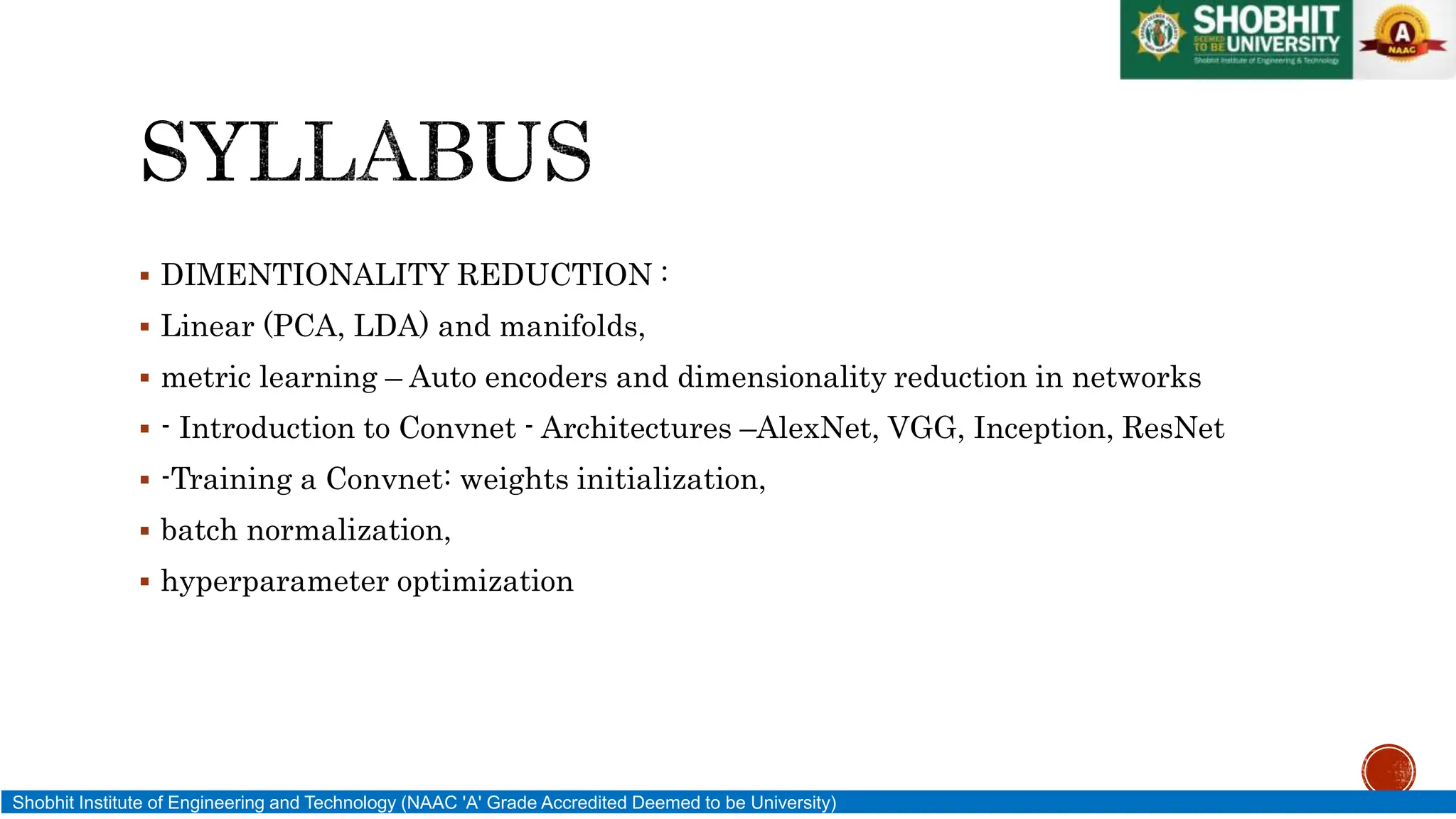  DIMENTIONALITY REDUCTION :
 Linear (PCA, LDA) and manifolds,
 metric learning – Auto encoders and dimensionality reduction in networks
 - Introduction to Convnet - Architectures –AlexNet, VGG, Inception, ResNet
 -Training a Convnet: weights initialization,
 batch normalization,
 hyperparameter optimization
Shobhit Institute of Engineering and Technology (NAAC 'A' Grade Accredited Deemed to be University)
 