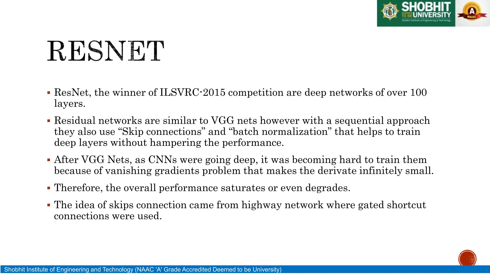  ResNet, the winner of ILSVRC-2015 competition are deep networks of over 100
layers.
 Residual networks are similar to VGG nets however with a sequential approach
they also use “Skip connections” and “batch normalization” that helps to train
deep layers without hampering the performance.
 After VGG Nets, as CNNs were going deep, it was becoming hard to train them
because of vanishing gradients problem that makes the derivate infinitely small.
 Therefore, the overall performance saturates or even degrades.
 The idea of skips connection came from highway network where gated shortcut
connections were used.
Shobhit Institute of Engineering and Technology (NAAC 'A' Grade Accredited Deemed to be University)
 