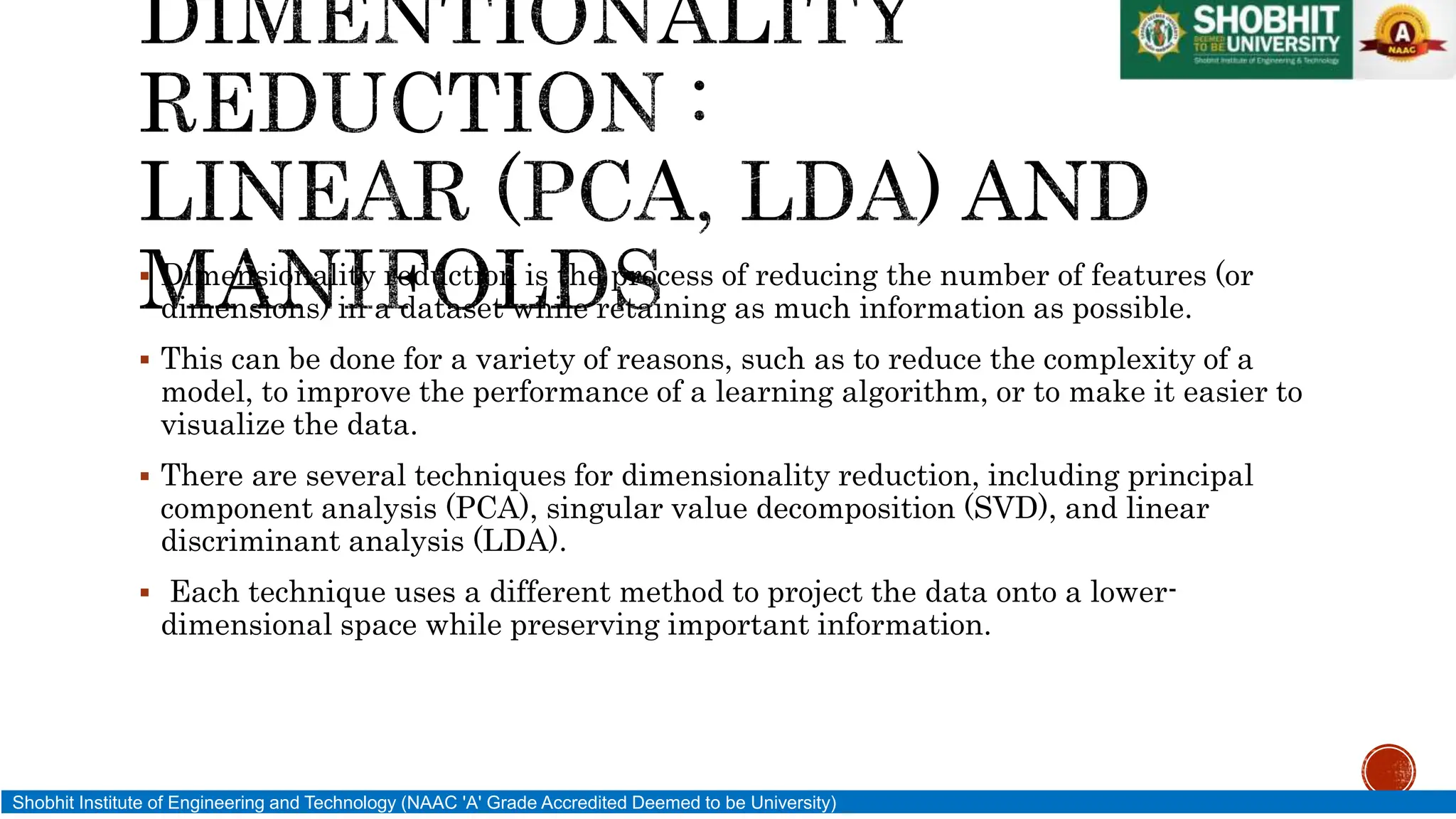  Dimensionality reduction is the process of reducing the number of features (or
dimensions) in a dataset while retaining as much information as possible.
 This can be done for a variety of reasons, such as to reduce the complexity of a
model, to improve the performance of a learning algorithm, or to make it easier to
visualize the data.
 There are several techniques for dimensionality reduction, including principal
component analysis (PCA), singular value decomposition (SVD), and linear
discriminant analysis (LDA).
 Each technique uses a different method to project the data onto a lower-
dimensional space while preserving important information.
Shobhit Institute of Engineering and Technology (NAAC 'A' Grade Accredited Deemed to be University)
 
