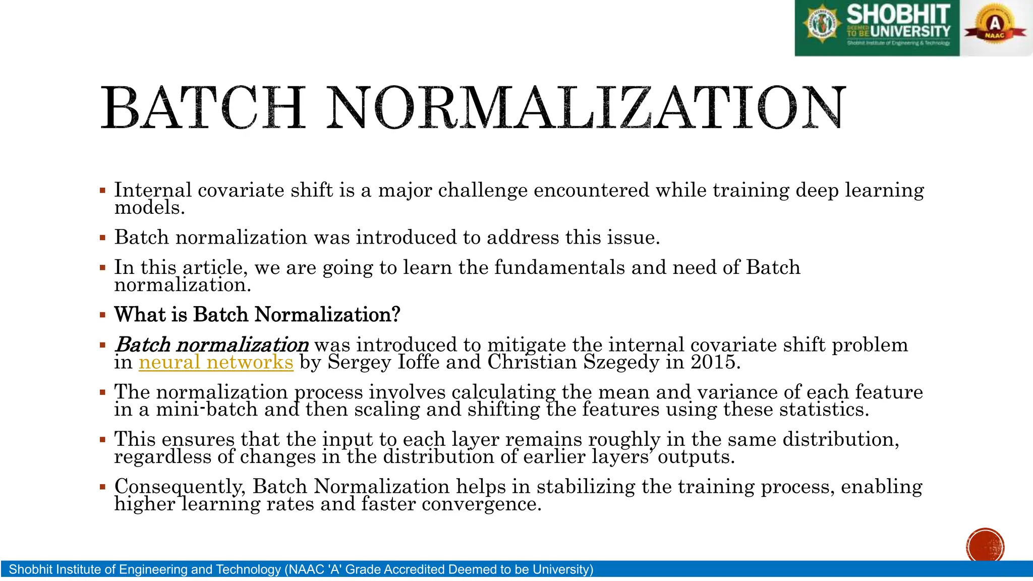  Internal covariate shift is a major challenge encountered while training deep learning
models.
 Batch normalization was introduced to address this issue.
 In this article, we are going to learn the fundamentals and need of Batch
normalization.
 What is Batch Normalization?
 Batch normalization was introduced to mitigate the internal covariate shift problem
in neural networks by Sergey Ioffe and Christian Szegedy in 2015.
 The normalization process involves calculating the mean and variance of each feature
in a mini-batch and then scaling and shifting the features using these statistics.
 This ensures that the input to each layer remains roughly in the same distribution,
regardless of changes in the distribution of earlier layers’ outputs.
 Consequently, Batch Normalization helps in stabilizing the training process, enabling
higher learning rates and faster convergence.
Shobhit Institute of Engineering and Technology (NAAC 'A' Grade Accredited Deemed to be University)
 