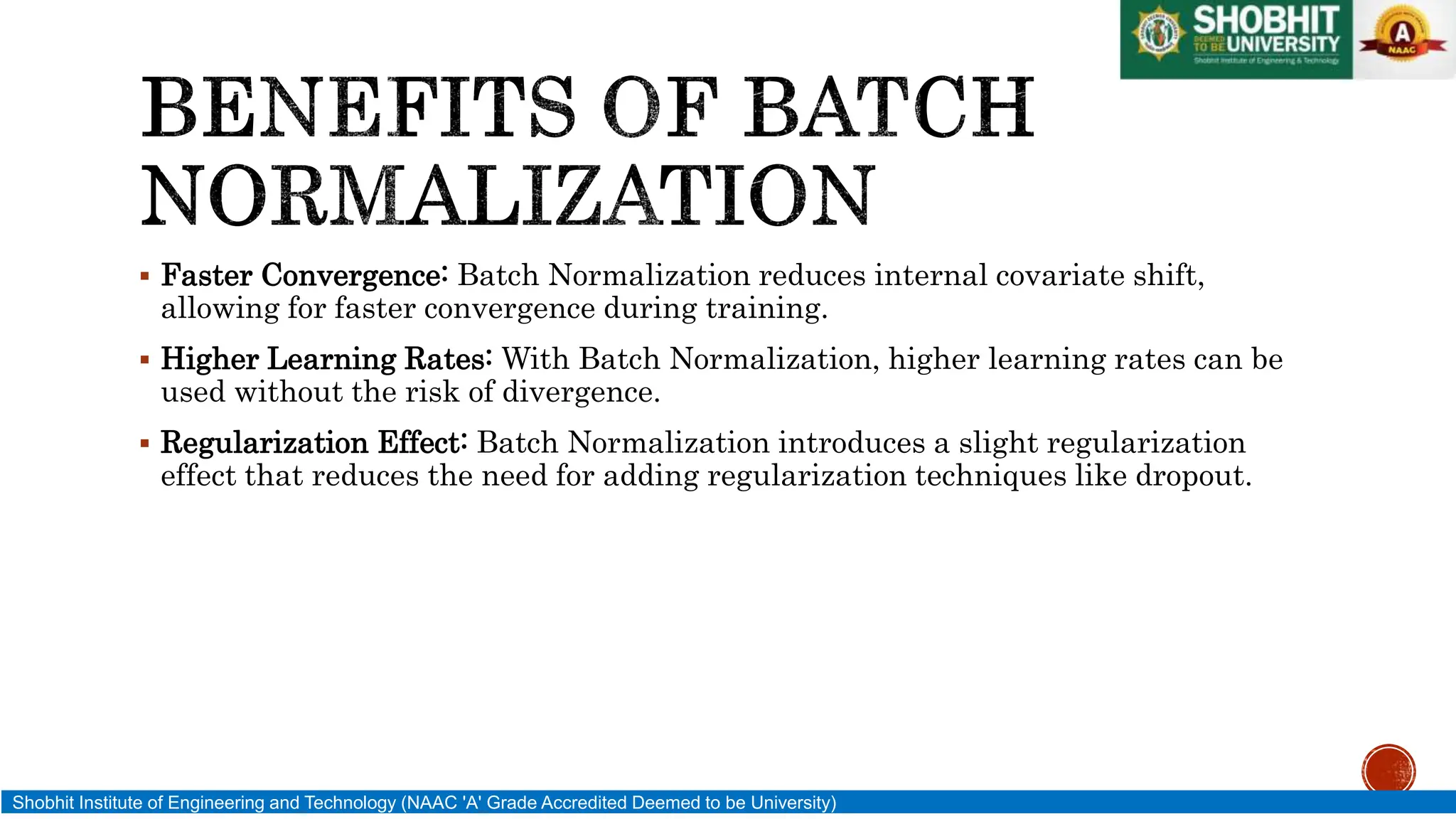  Faster Convergence: Batch Normalization reduces internal covariate shift,
allowing for faster convergence during training.
 Higher Learning Rates: With Batch Normalization, higher learning rates can be
used without the risk of divergence.
 Regularization Effect: Batch Normalization introduces a slight regularization
effect that reduces the need for adding regularization techniques like dropout.
Shobhit Institute of Engineering and Technology (NAAC 'A' Grade Accredited Deemed to be University)
 