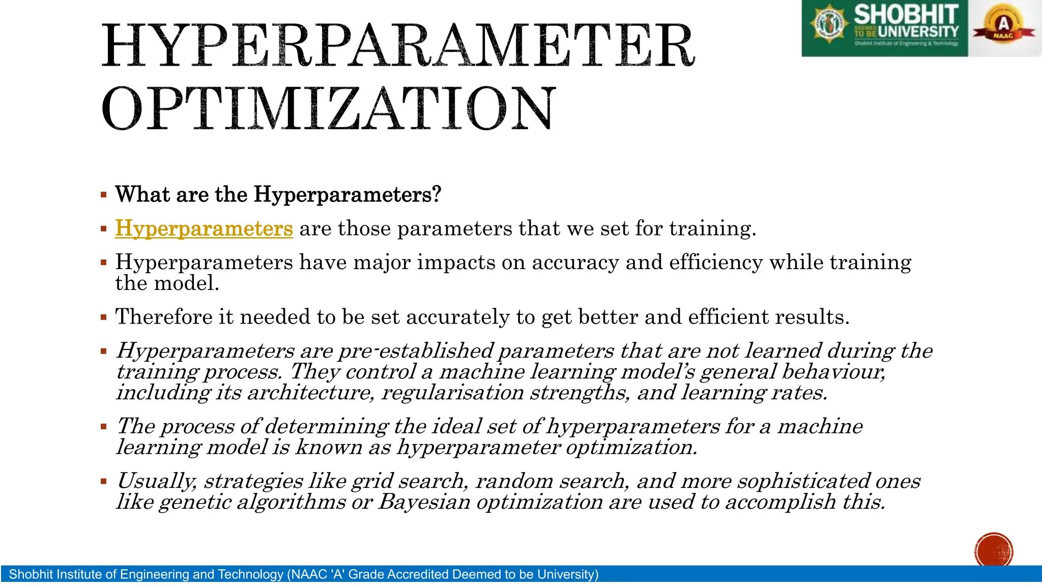  What are the Hyperparameters?
 Hyperparameters are those parameters that we set for training.
 Hyperparameters have major impacts on accuracy and efficiency while training
the model.
 Therefore it needed to be set accurately to get better and efficient results.
 Hyperparameters are pre-established parameters that are not learned during the
training process. They control a machine learning model’s general behaviour,
including its architecture, regularisation strengths, and learning rates.
 The process of determining the ideal set of hyperparameters for a machine
learning model is known as hyperparameter optimization.
 Usually, strategies like grid search, random search, and more sophisticated ones
like genetic algorithms or Bayesian optimization are used to accomplish this.
Shobhit Institute of Engineering and Technology (NAAC 'A' Grade Accredited Deemed to be University)
 