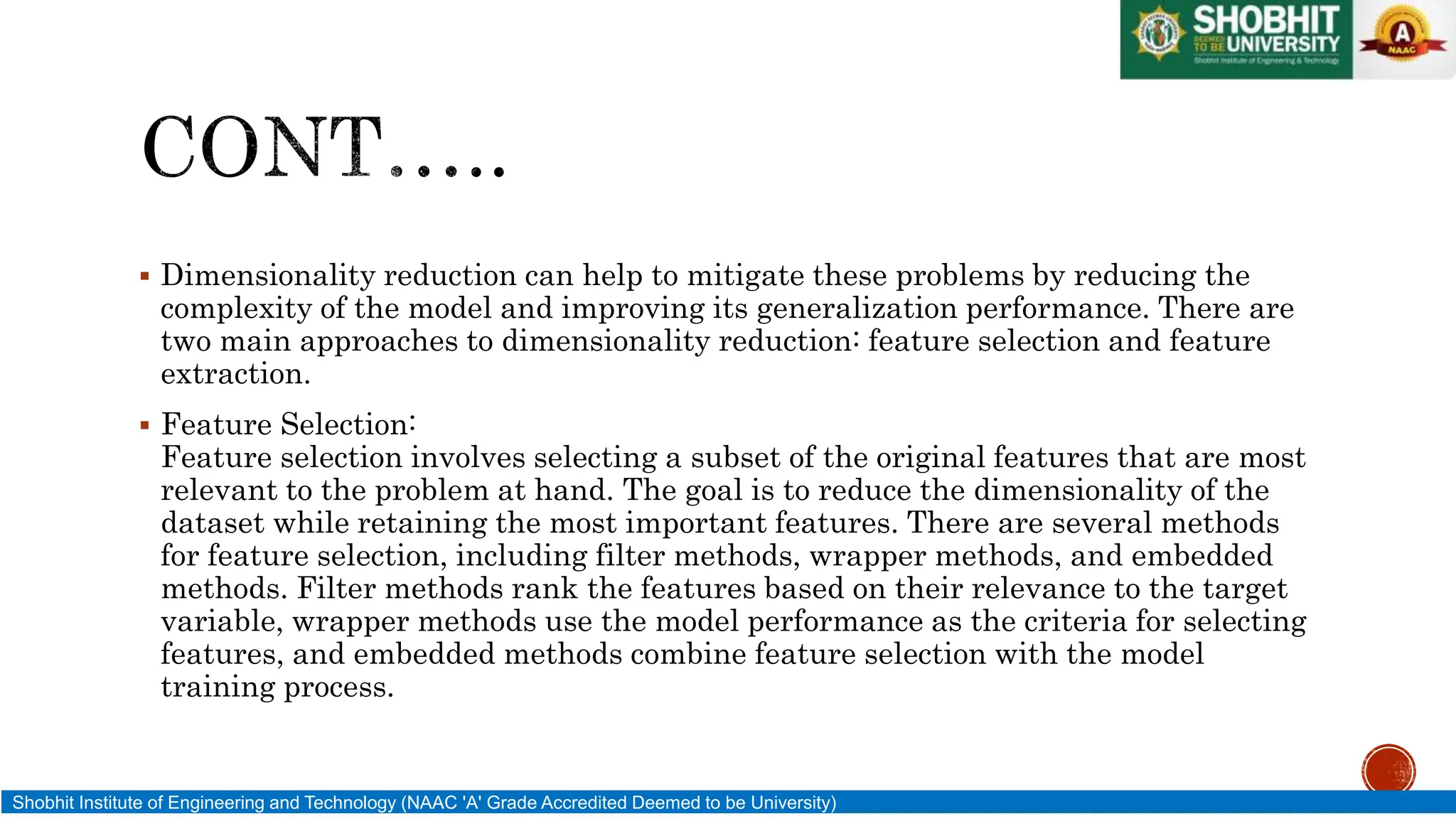  Dimensionality reduction can help to mitigate these problems by reducing the
complexity of the model and improving its generalization performance. There are
two main approaches to dimensionality reduction: feature selection and feature
extraction.
 Feature Selection:
Feature selection involves selecting a subset of the original features that are most
relevant to the problem at hand. The goal is to reduce the dimensionality of the
dataset while retaining the most important features. There are several methods
for feature selection, including filter methods, wrapper methods, and embedded
methods. Filter methods rank the features based on their relevance to the target
variable, wrapper methods use the model performance as the criteria for selecting
features, and embedded methods combine feature selection with the model
training process.
Shobhit Institute of Engineering and Technology (NAAC 'A' Grade Accredited Deemed to be University)
 