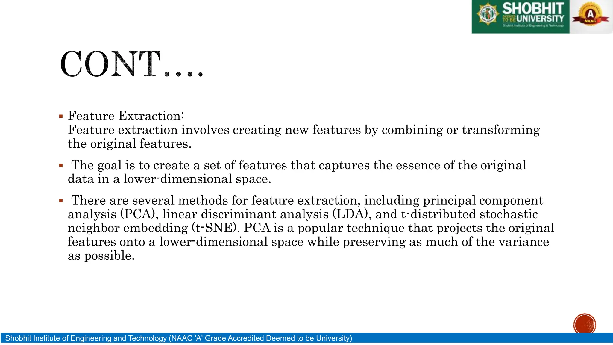  Feature Extraction:
Feature extraction involves creating new features by combining or transforming
the original features.
 The goal is to create a set of features that captures the essence of the original
data in a lower-dimensional space.
 There are several methods for feature extraction, including principal component
analysis (PCA), linear discriminant analysis (LDA), and t-distributed stochastic
neighbor embedding (t-SNE). PCA is a popular technique that projects the original
features onto a lower-dimensional space while preserving as much of the variance
as possible.
Shobhit Institute of Engineering and Technology (NAAC 'A' Grade Accredited Deemed to be University)
 