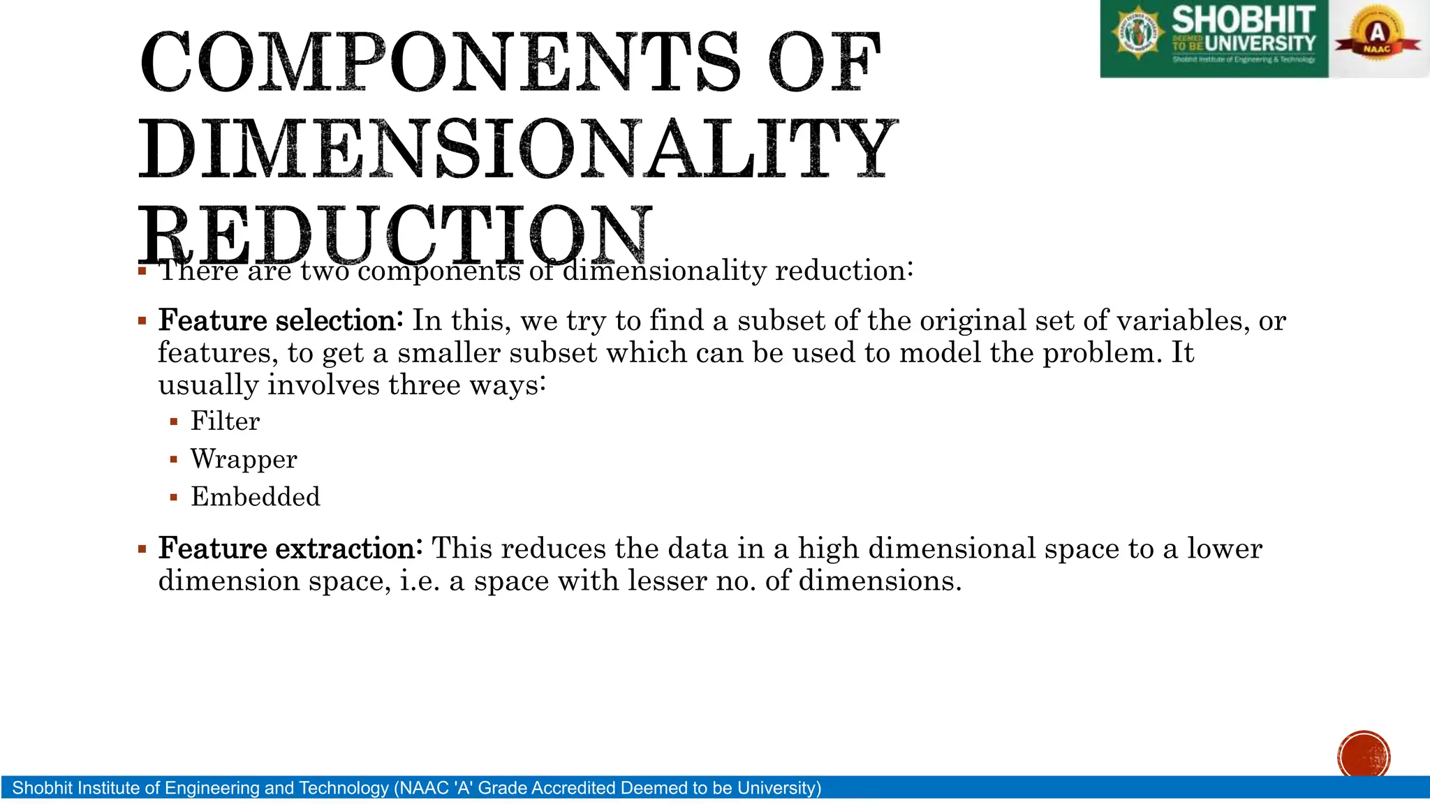  There are two components of dimensionality reduction:
 Feature selection: In this, we try to find a subset of the original set of variables, or
features, to get a smaller subset which can be used to model the problem. It
usually involves three ways:
 Filter
 Wrapper
 Embedded
 Feature extraction: This reduces the data in a high dimensional space to a lower
dimension space, i.e. a space with lesser no. of dimensions.
Shobhit Institute of Engineering and Technology (NAAC 'A' Grade Accredited Deemed to be University)
 