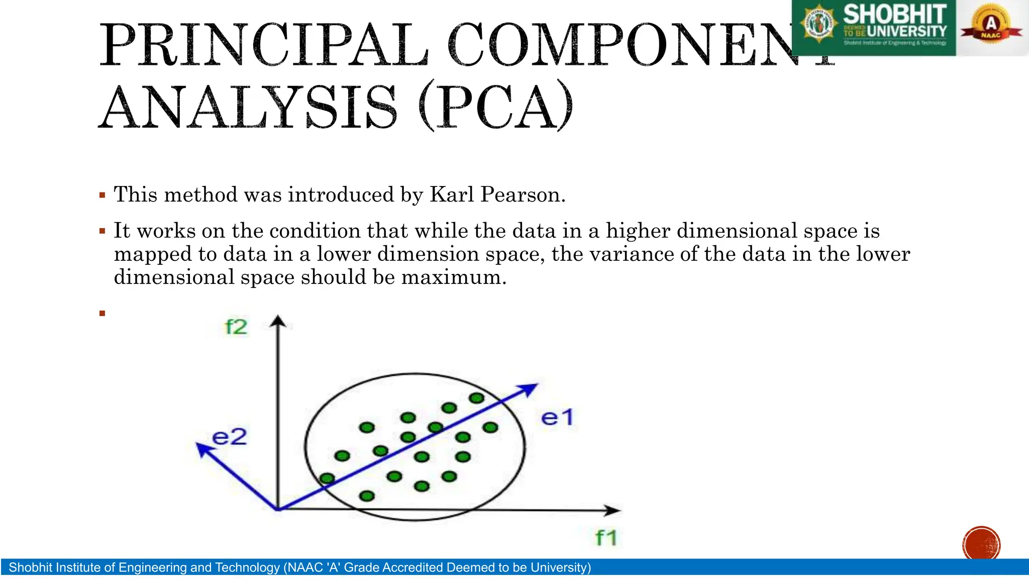  This method was introduced by Karl Pearson.
 It works on the condition that while the data in a higher dimensional space is
mapped to data in a lower dimension space, the variance of the data in the lower
dimensional space should be maximum.

Shobhit Institute of Engineering and Technology (NAAC 'A' Grade Accredited Deemed to be University)
 