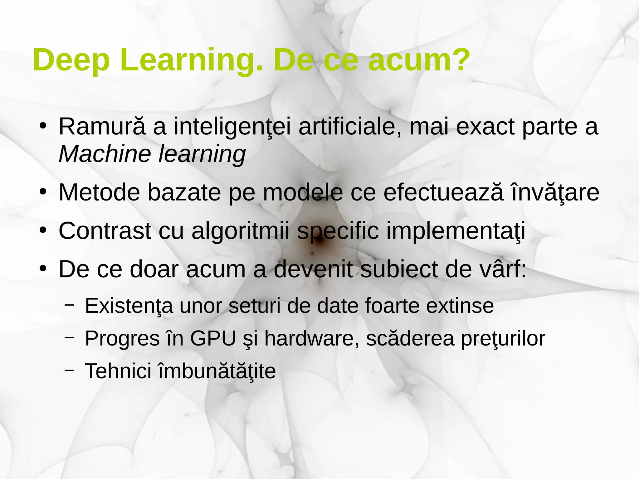 Deep Learning. De ce acum?
●
Ramură a inteligenţei artificiale, mai exact parte a
Machine learning
●
Metode bazate pe modele ce efectuează învăţare
●
Contrast cu algoritmii specific implementaţi
●
De ce doar acum a devenit subiect de vârf:
– Existenţa unor seturi de date foarte extinse
– Progres în GPU şi hardware, scăderea preţurilor
– Tehnici îmbunătăţite
 