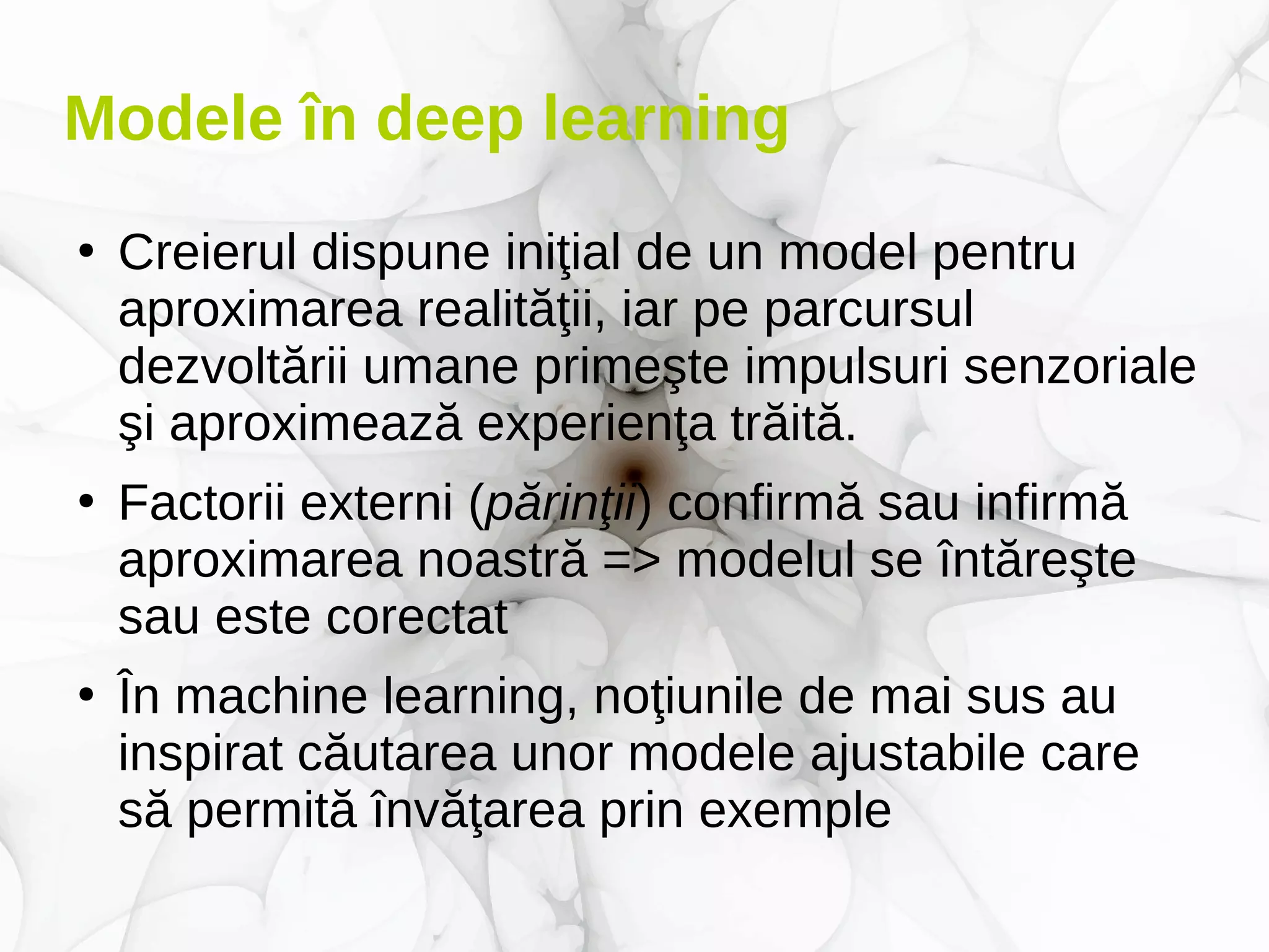 Modele în deep learning
●
Creierul dispune iniţial de un model pentru
aproximarea realităţii, iar pe parcursul
dezvoltării umane primeşte impulsuri senzoriale
şi aproximează experienţa trăită.
●
Factorii externi (părinţii) confirmă sau infirmă
aproximarea noastră => modelul se întăreşte
sau este corectat
●
În machine learning, noţiunile de mai sus au
inspirat căutarea unor modele ajustabile care
să permită învăţarea prin exemple
 