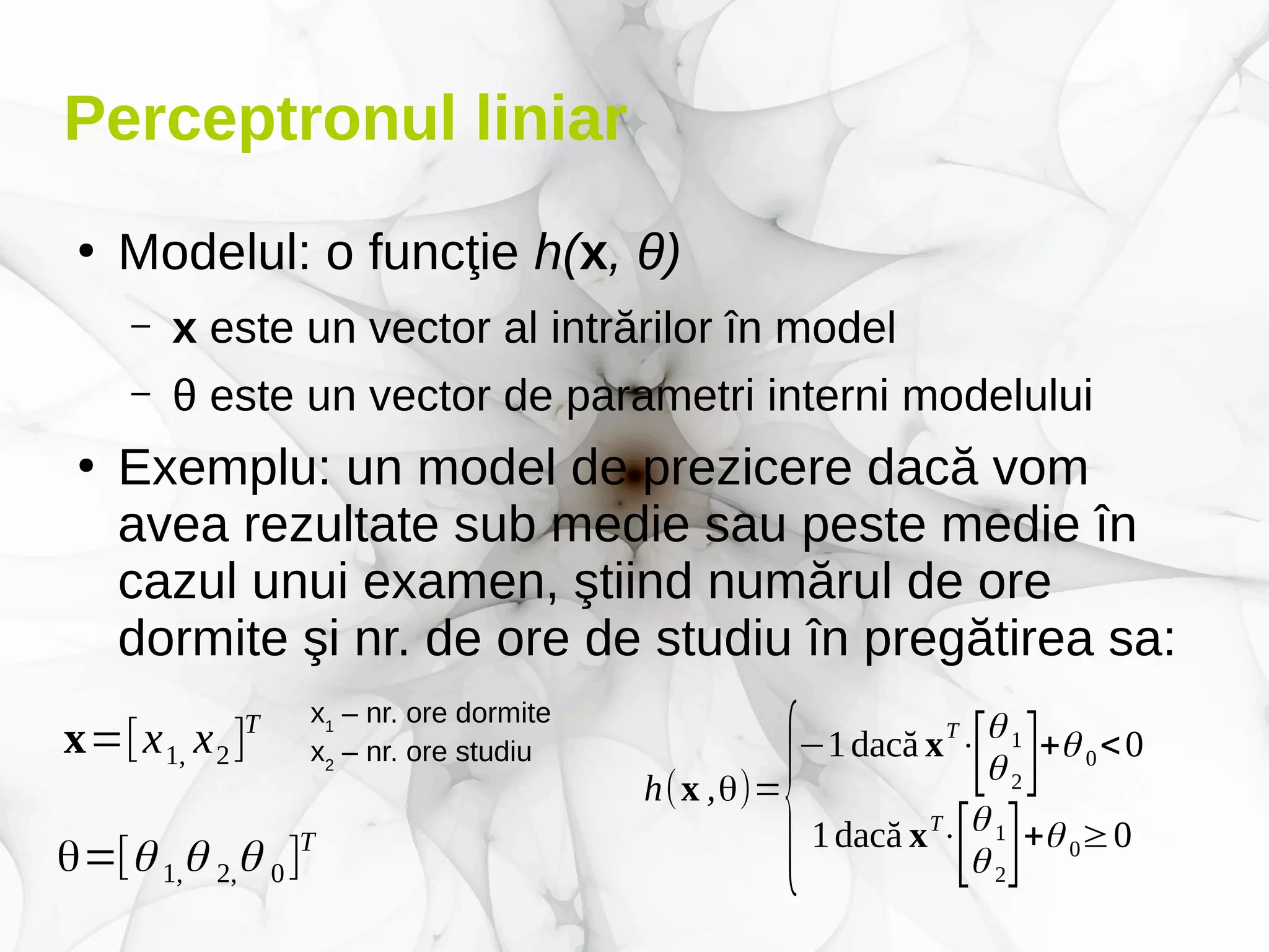 Perceptronul liniar
●
Modelul: o funcţie h(x, θ)
– x este un vector al intrărilor în model
– θ este un vector de parametri interni modelului
●
Exemplu: un model de prezicere dacă vom
avea rezultate sub medie sau peste medie în
cazul unui examen, ştiind numărul de ore
dormite şi nr. de ore de studiu în pregătirea sa:
x=[x1, x2]T x1
– nr. ore dormite
x2
– nr. ore studiu
θ=[θ 1,θ 2,θ 0]T
h(x ,θ)=
{
−1dacă xT
⋅
[θ 1
θ 2]+θ 0<0
1dacă xT
⋅
[θ 1
θ 2
]+θ 0≥0
 