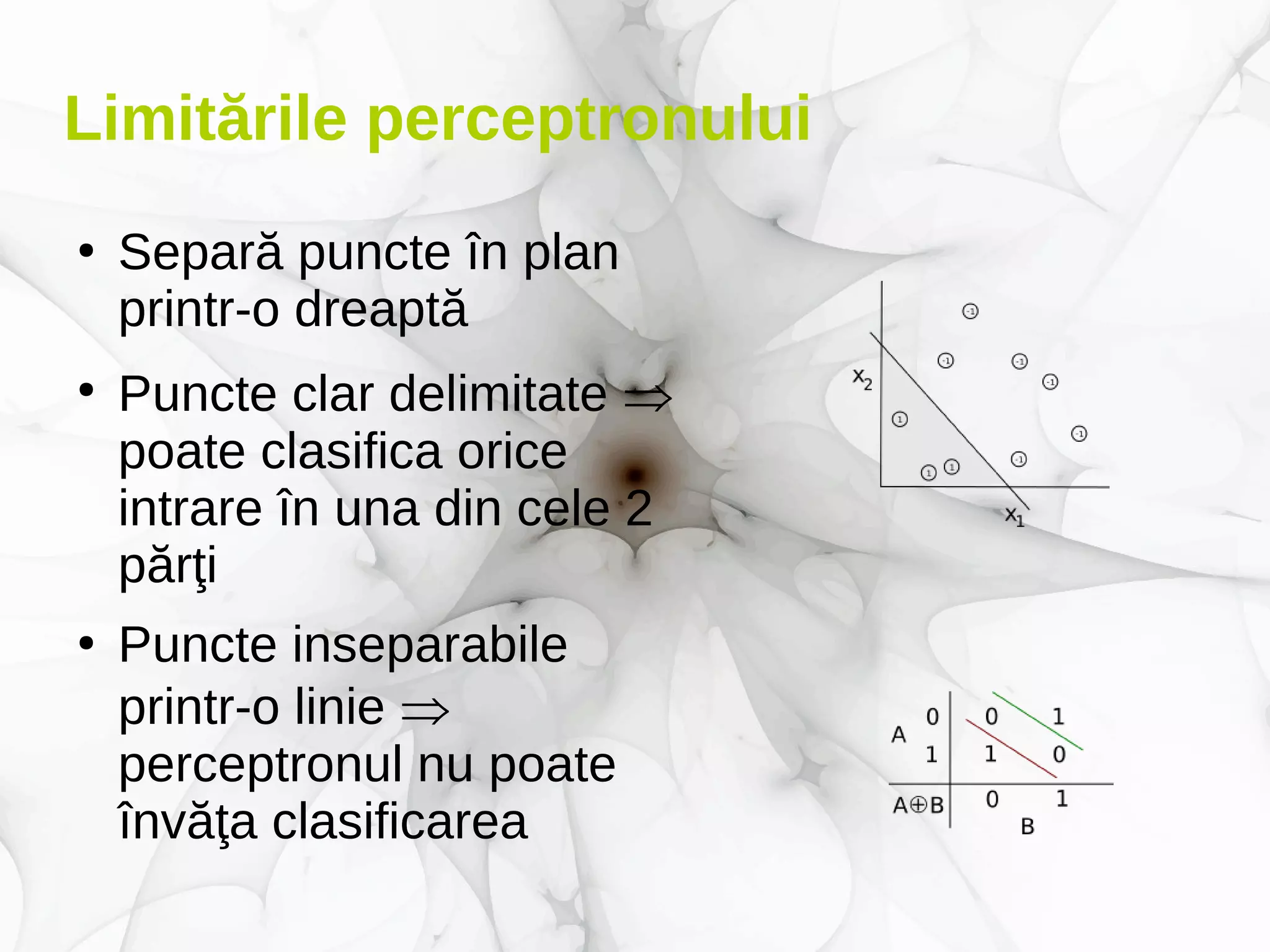 Limitările perceptronului
●
Separă puncte în plan
printr-o dreaptă
●
Puncte clar delimitate 
poate clasifica orice
intrare în una din cele 2
părţi
●
Puncte inseparabile
printr-o linie 
perceptronul nu poate
învăţa clasificarea
 