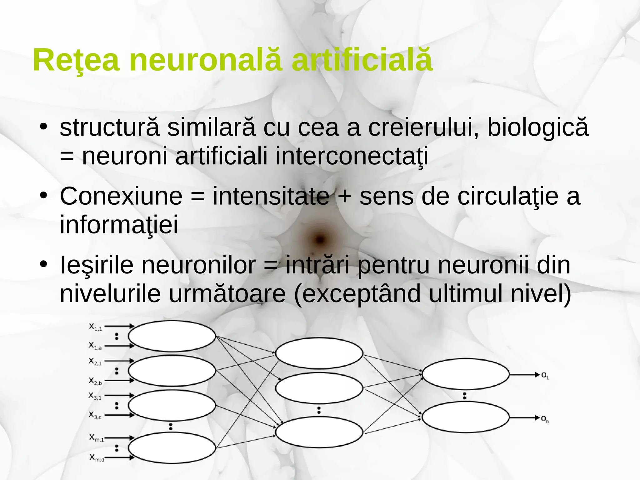 Reţea neuronală artificială
●
structură similară cu cea a creierului, biologică
= neuroni artificiali interconectaţi
●
Conexiune = intensitate + sens de circulaţie a
informaţiei
●
Ieşirile neuronilor = intrări pentru neuronii din
nivelurile următoare (exceptând ultimul nivel)
 