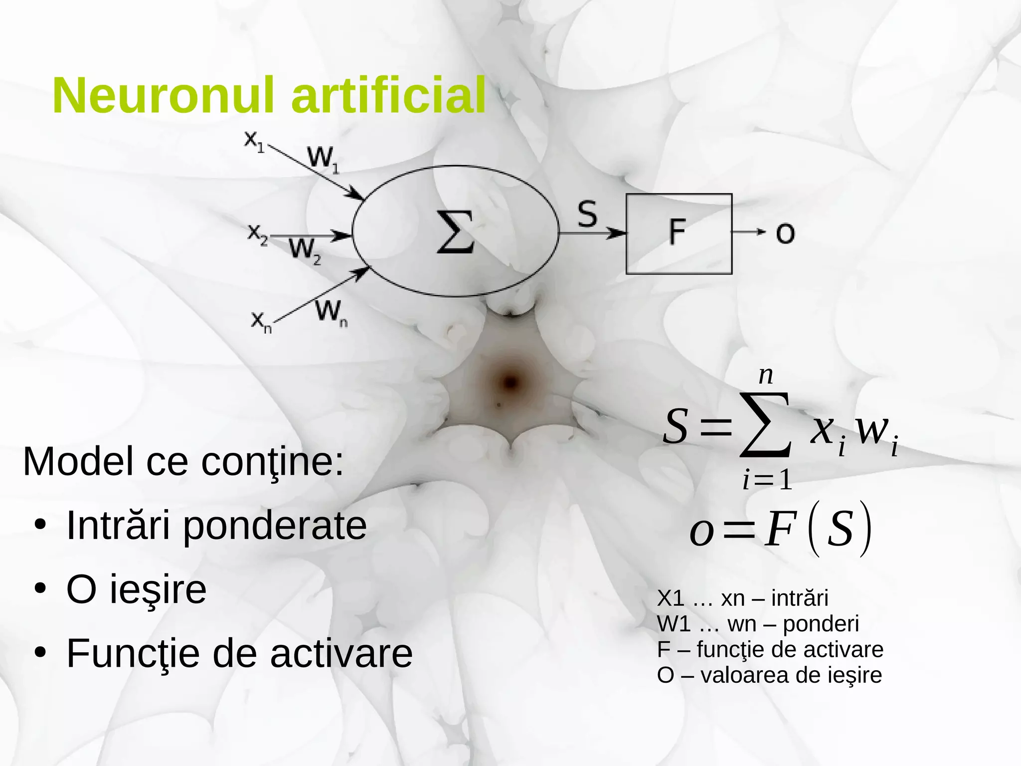 Neuronul artificial
Model ce conţine:
●
Intrări ponderate
●
O ieşire
●
Funcţie de activare
X1 … xn – intrări
W1 … wn – ponderi
F – funcţie de activare
O – valoarea de ieşire
S=∑
i=1
n
xi wi
o=F(S)
 