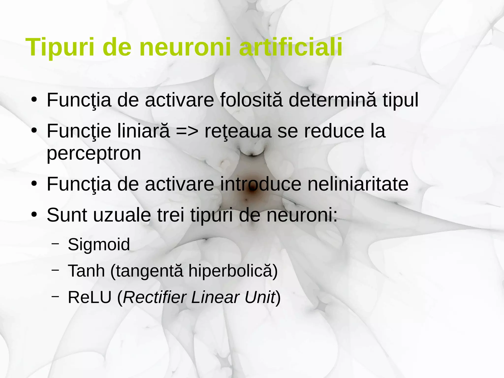 Tipuri de neuroni artificiali
●
Funcţia de activare folosită determină tipul
●
Funcţie liniară => reţeaua se reduce la
perceptron
●
Funcţia de activare introduce neliniaritate
●
Sunt uzuale trei tipuri de neuroni:
– Sigmoid
– Tanh (tangentă hiperbolică)
– ReLU (Rectifier Linear Unit)
 
