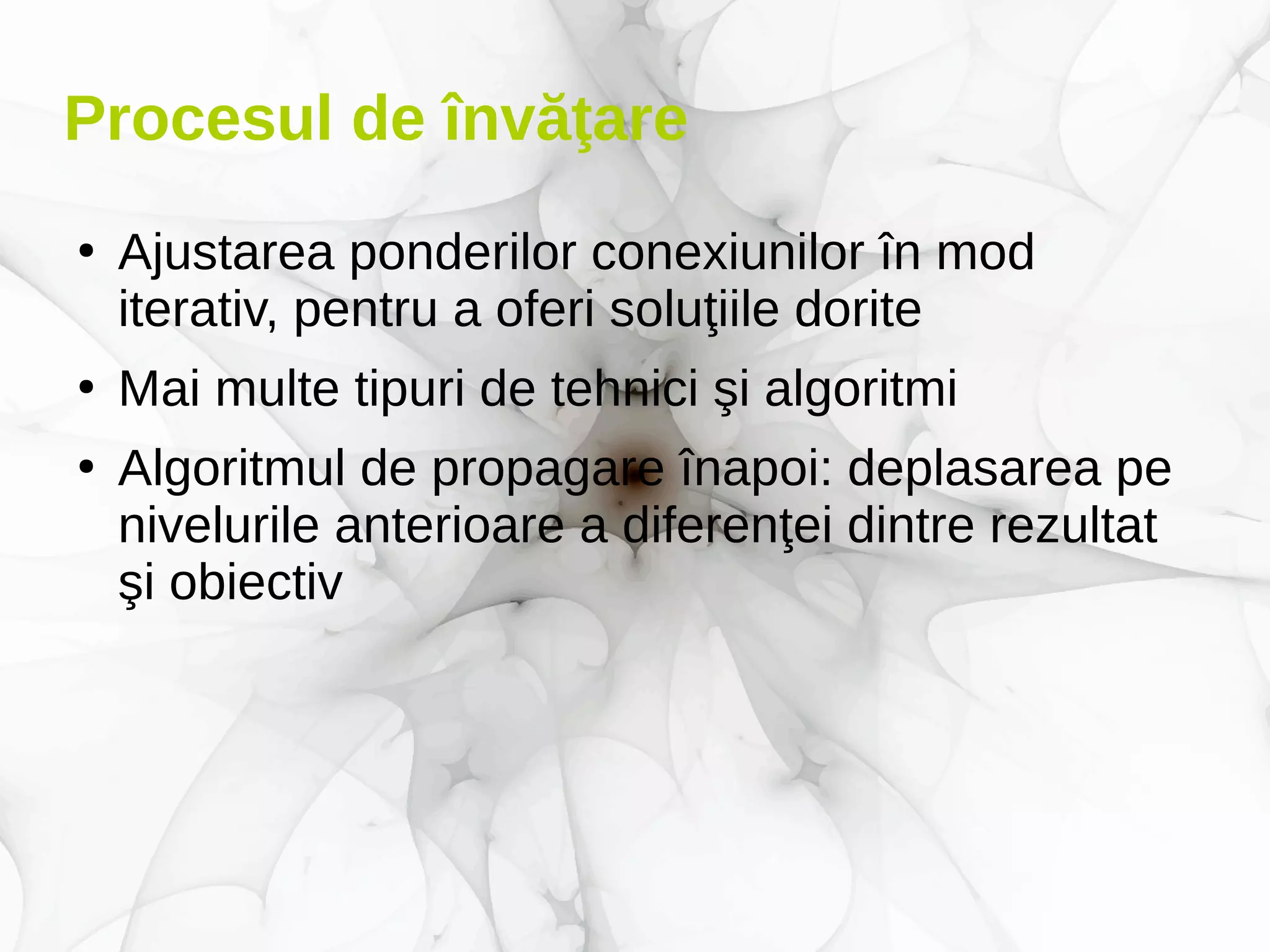 Procesul de învăţare
●
Ajustarea ponderilor conexiunilor în mod
iterativ, pentru a oferi soluţiile dorite
●
Mai multe tipuri de tehnici şi algoritmi
●
Algoritmul de propagare înapoi: deplasarea pe
nivelurile anterioare a diferenţei dintre rezultat
şi obiectiv
 