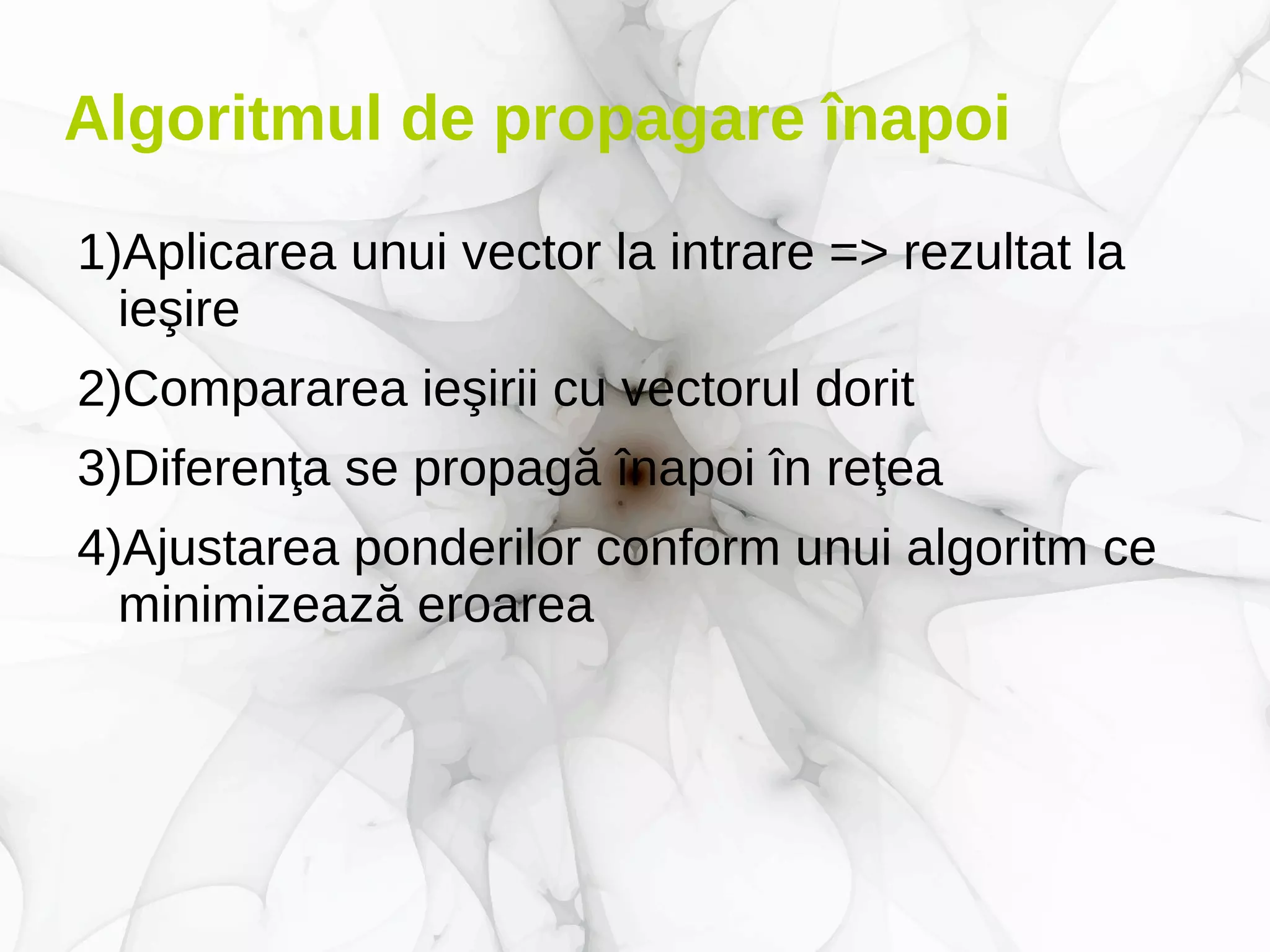Algoritmul de propagare înapoi
1)Aplicarea unui vector la intrare => rezultat la
ieşire
2)Compararea ieşirii cu vectorul dorit
3)Diferenţa se propagă înapoi în reţea
4)Ajustarea ponderilor conform unui algoritm ce
minimizează eroarea
 