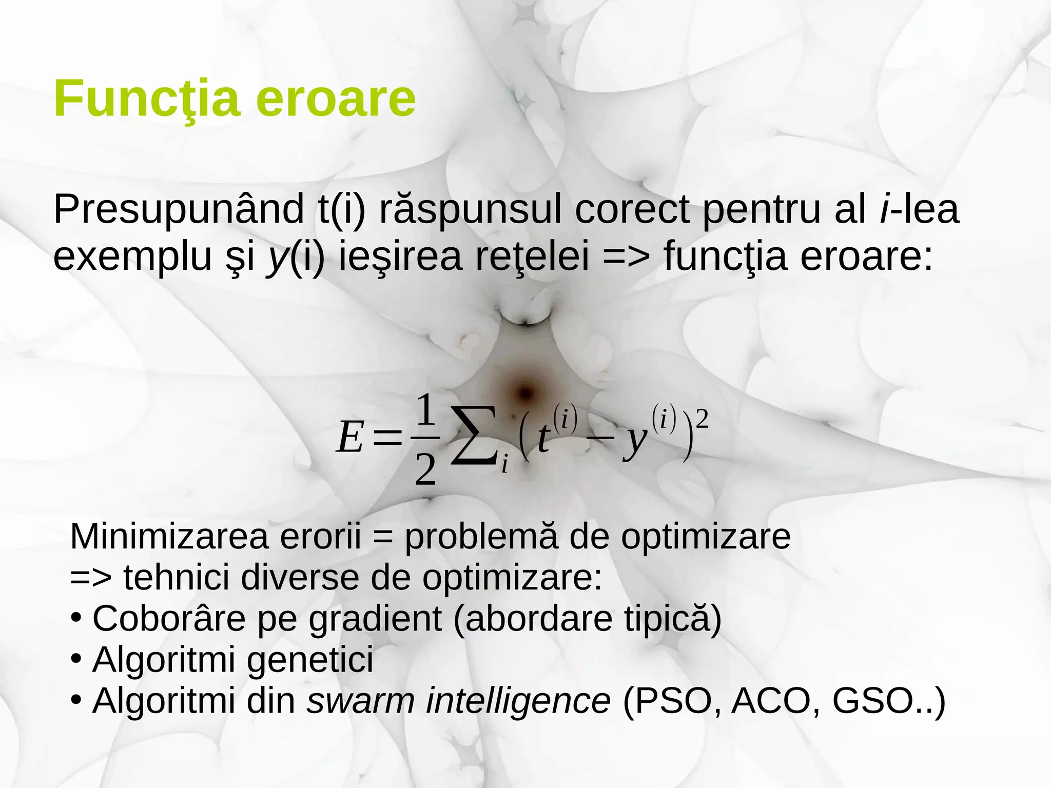 Funcţia eroare
Presupunând t(i) răspunsul corect pentru al i-lea
exemplu şi y(i) ieşirea reţelei => funcţia eroare:
E=
1
2
∑i
(t
(i)
−y
(i)
)
2
Minimizarea erorii = problemă de optimizare
=> tehnici diverse de optimizare:
●
Coborâre pe gradient (abordare tipică)
●
Algoritmi genetici
●
Algoritmi din swarm intelligence (PSO, ACO, GSO..)
 